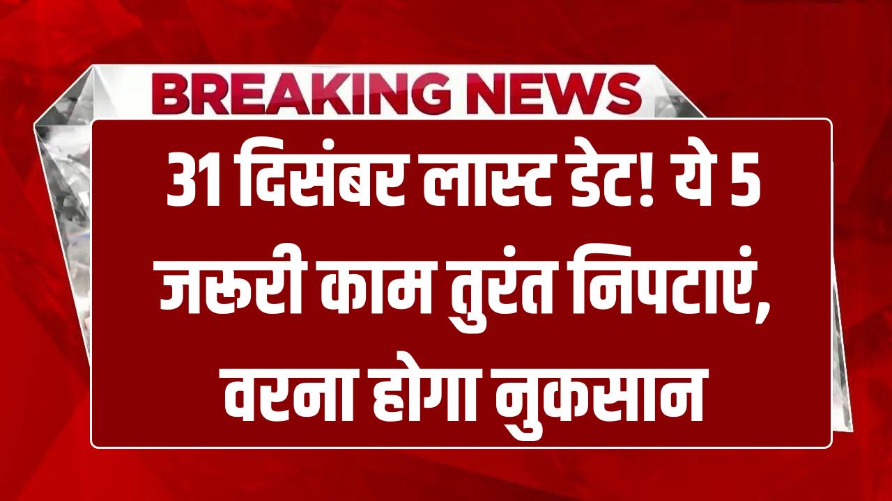 31 दिसंबर लास्ट डेट! ये 5 जरूरी काम निपटा लें, वरना होगा बड़ा नुकसान